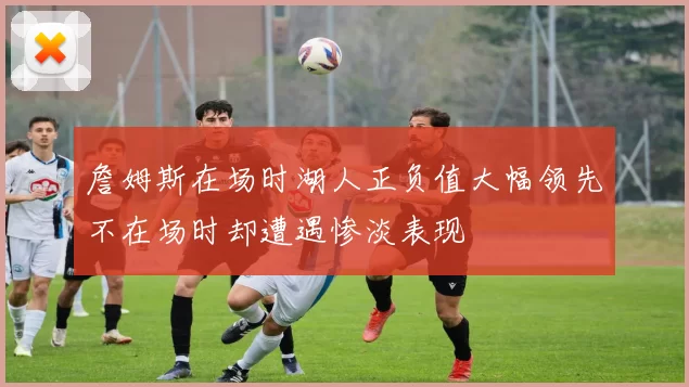 詹姆斯在场时湖人正负值大幅领先不在场时却遭遇惨淡表现