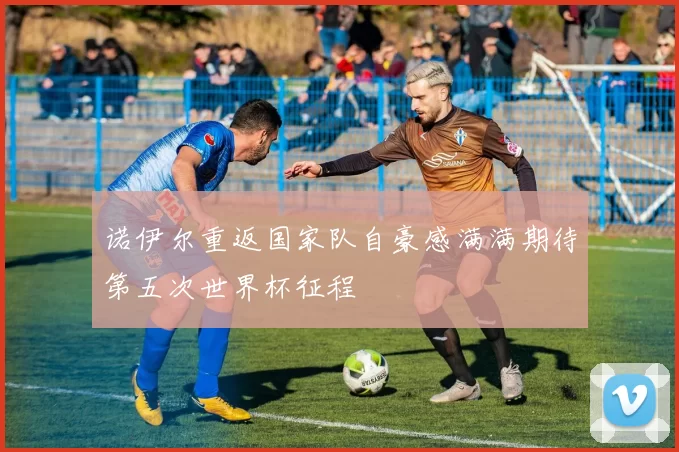诺伊尔重返国家队自豪感满满期待第五次世界杯征程