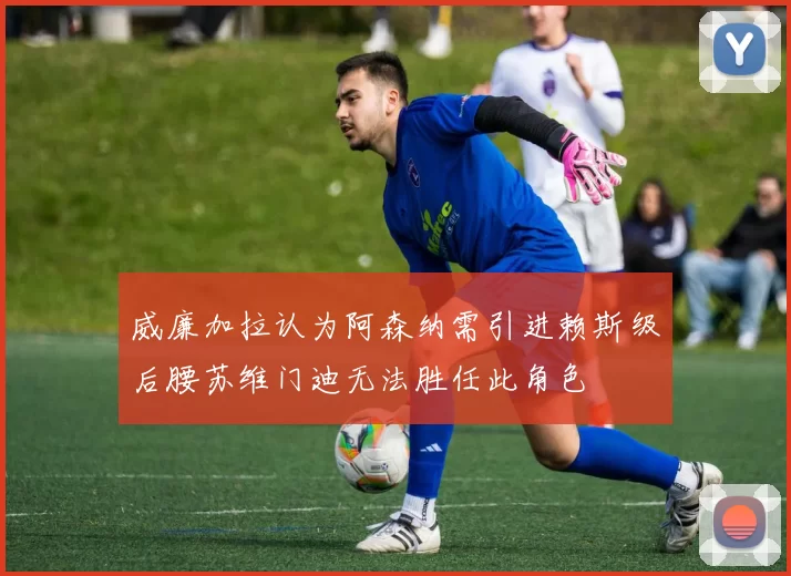 威廉加拉认为阿森纳需引进赖斯级后腰苏维门迪无法胜任此角色