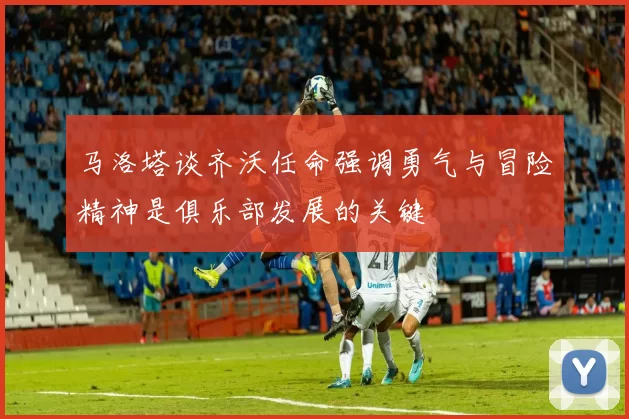 马洛塔谈齐沃任命强调勇气与冒险精神是俱乐部发展的关键