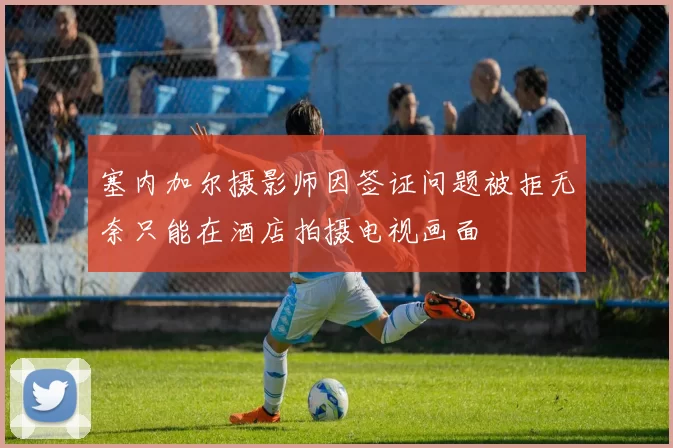 塞内加尔摄影师因签证问题被拒无奈只能在酒店拍摄电视画面