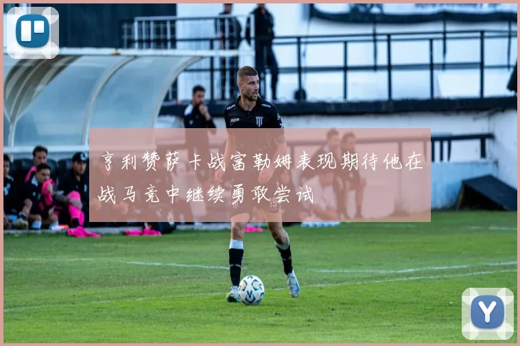 亨利赞萨卡战富勒姆表现期待他在战马竞中继续勇敢尝试