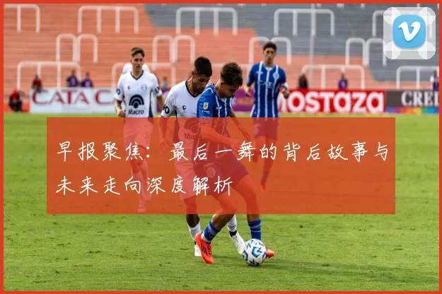 早报聚焦：最后一舞的背后故事与未来走向深度解析