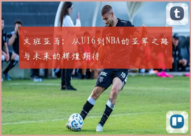 文班亚马：从U16到NBA的亚军之路与未来的辉煌期待