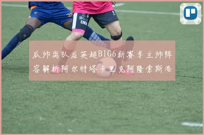 瓜帅离队后英超BIG6新赛季主帅阵容解析阿尔特塔卡里克阿隆索斯洛特的挑战与机遇